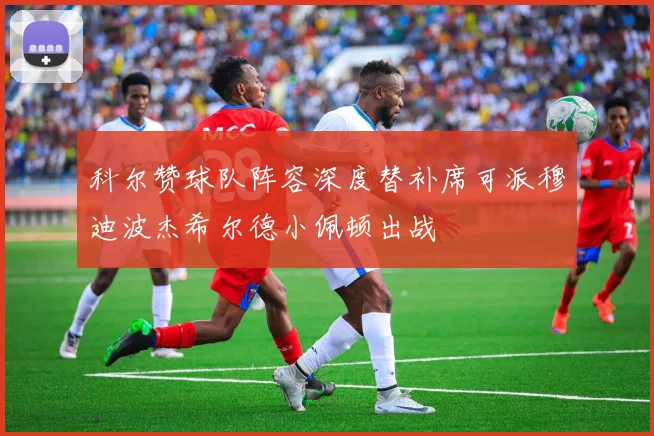 科尔赞球队阵容深度替补席可派穆迪波杰希尔德小佩顿出战