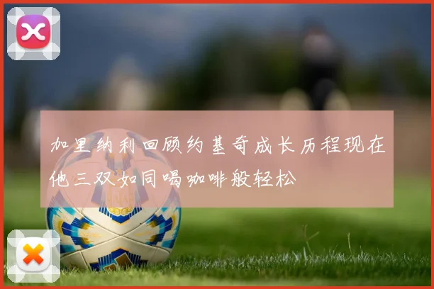 加里纳利回顾约基奇成长历程现在他三双如同喝咖啡般轻松