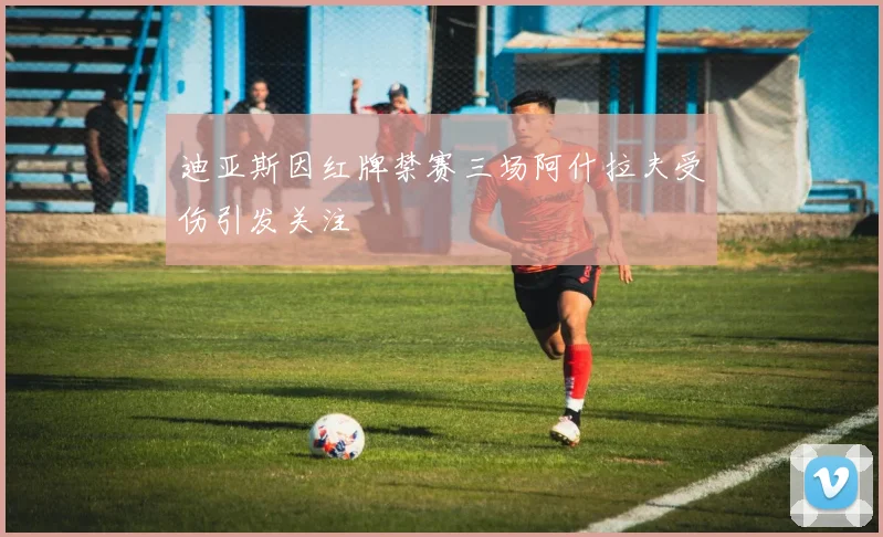 迪亚斯因红牌禁赛三场阿什拉夫受伤引发关注