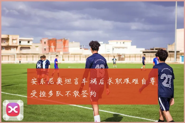 安东尼奥坦言车祸后求职艰难自尊受挫多队不敢签约