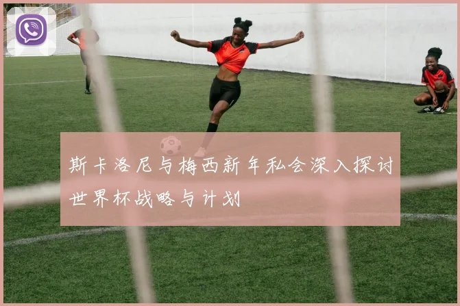 斯卡洛尼与梅西新年私会深入探讨世界杯战略与计划