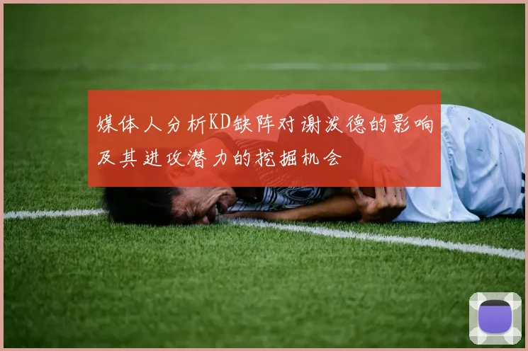 媒体人分析KD缺阵对谢泼德的影响及其进攻潜力的挖掘机会