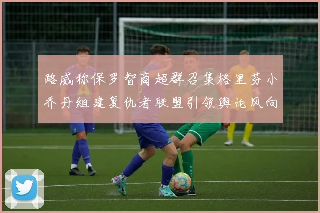 路威称保罗智商超群召集格里芬小乔丹组建复仇者联盟引领舆论风向