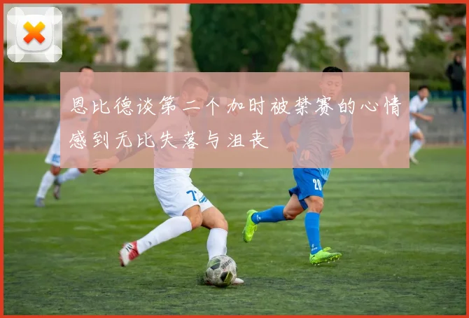 恩比德谈第二个加时被禁赛的心情感到无比失落与沮丧