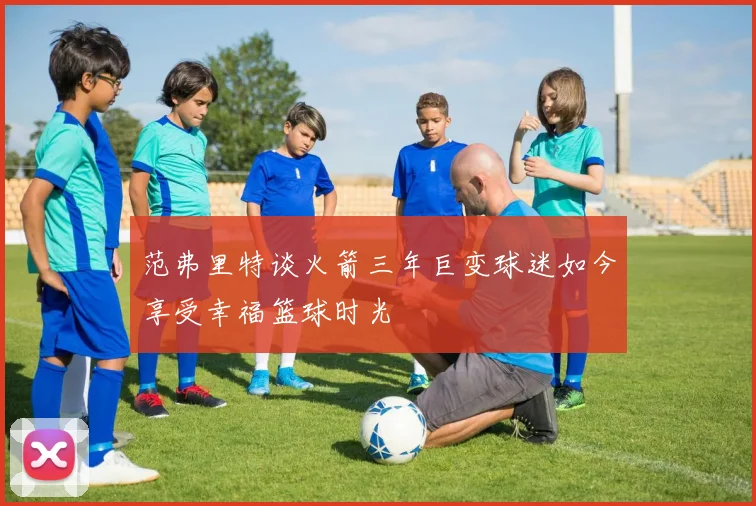 范弗里特谈火箭三年巨变球迷如今享受幸福篮球时光
