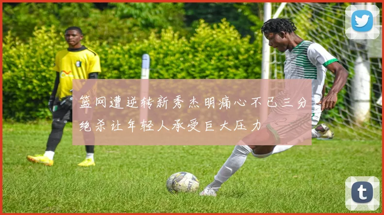 篮网遭逆转新秀杰明痛心不已三分绝杀让年轻人承受巨大压力