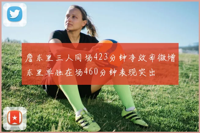 詹东里三人同场423分钟净效率微增东里单独在场460分钟表现突出