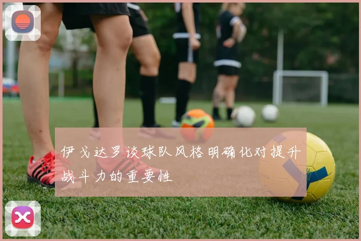 伊戈达罗谈球队风格明确化对提升战斗力的重要性