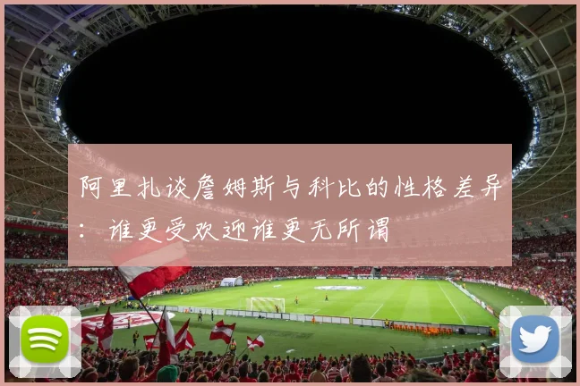 阿里扎谈詹姆斯与科比的性格差异：谁更受欢迎谁更无所谓