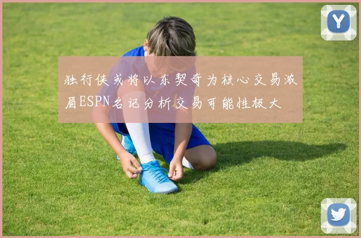 独行侠或将以东契奇为核心交易浓眉ESPN名记分析交易可能性极大