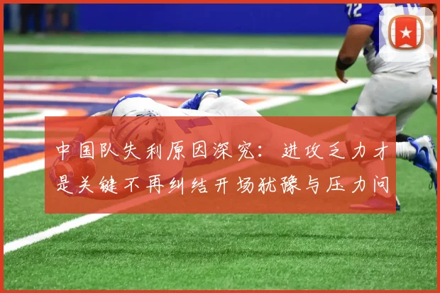 中国队失利原因深究：进攻乏力才是关键不再纠结开场犹豫与压力问题
