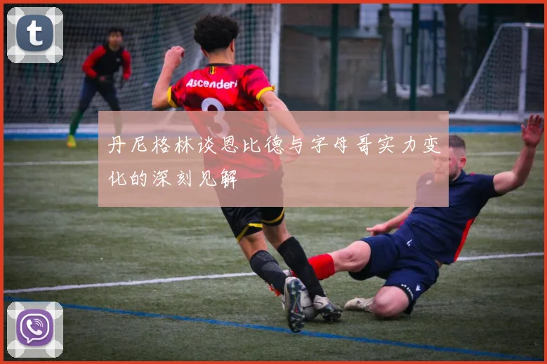 丹尼格林谈恩比德与字母哥实力变化的深刻见解