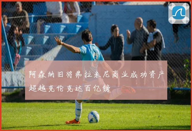 阿森纳旧将弗拉米尼商业成功资产超越克伦克达百亿镑