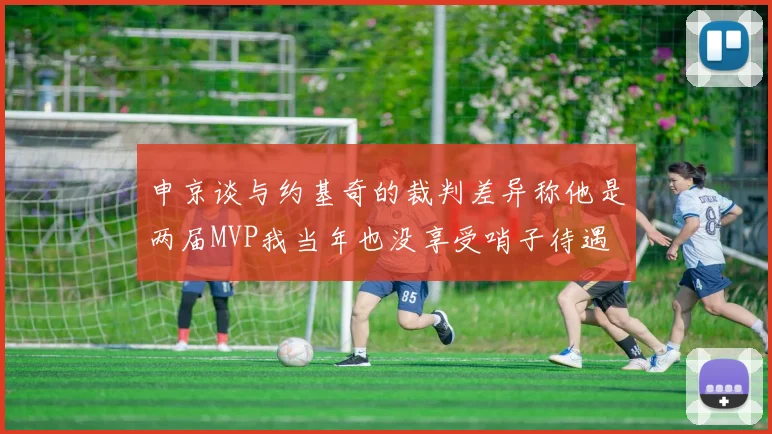 申京谈与约基奇的裁判差异称他是两届MVP我当年也没享受哨子待遇