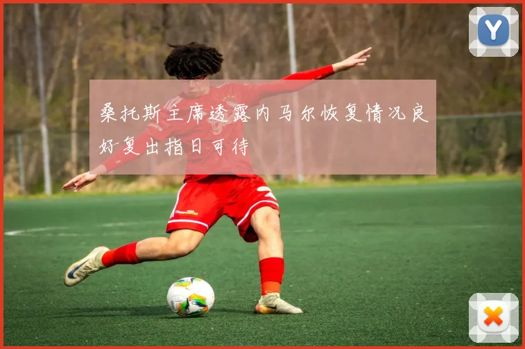桑托斯主席透露内马尔恢复情况良好复出指日可待