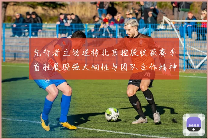 先行者主场逆转北京控股收获赛季首胜展现强大韧性与团队合作精神