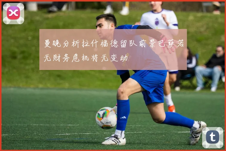 曼晚分析拉什福德留队前景巴萨若无财务危机将无变动