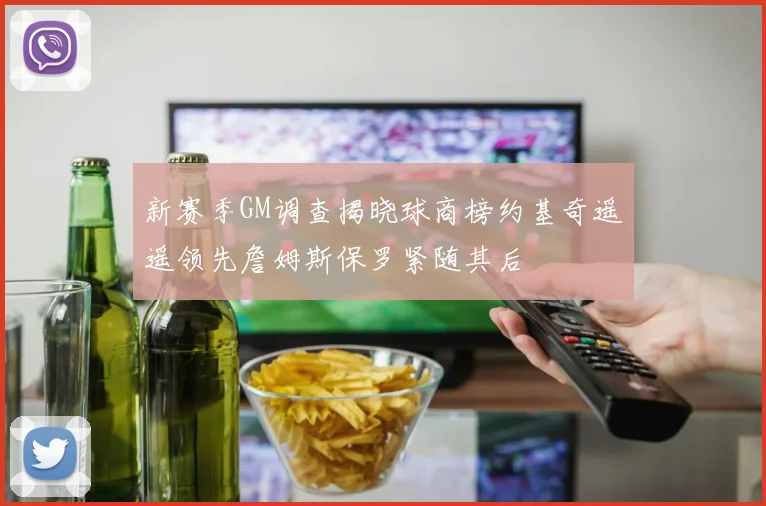 新赛季GM调查揭晓球商榜约基奇遥遥领先詹姆斯保罗紧随其后