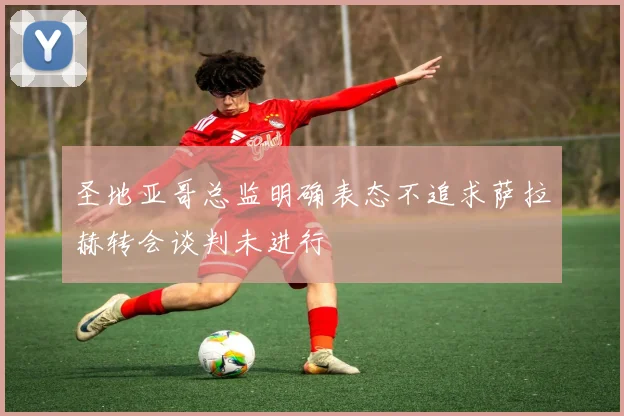 圣地亚哥总监明确表态不追求萨拉赫转会谈判未进行
