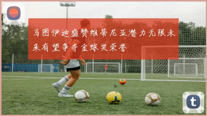 马图伊迪盛赞维蒂尼亚潜力无限未来有望争夺金球奖荣誉