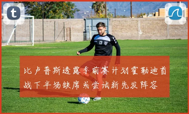 比卢普斯透露季前赛计划霍勒迪首战下半场缺席或尝试新先发阵容