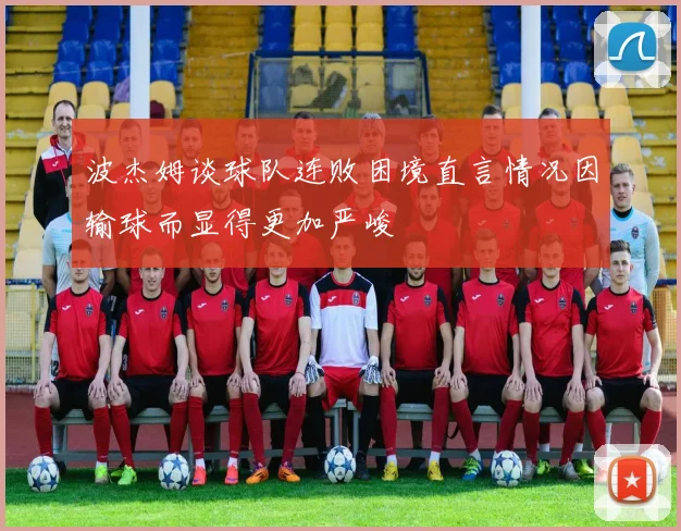 波杰姆谈球队连败困境直言情况因输球而显得更加严峻
