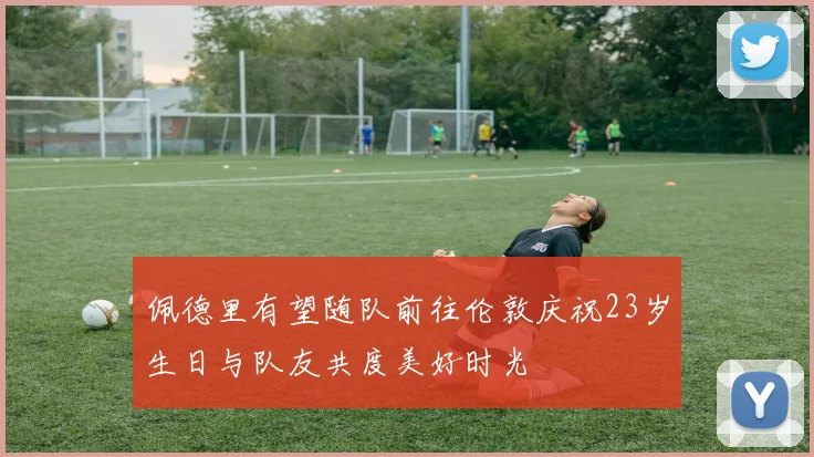 佩德里有望随队前往伦敦庆祝23岁生日与队友共度美好时光